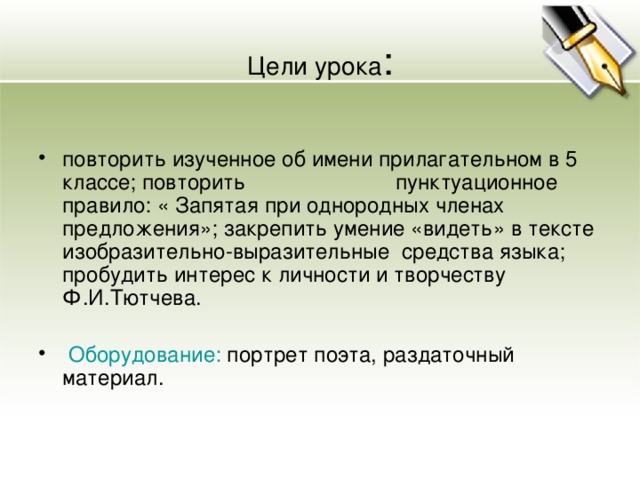 Цели урока : повторить изученное об имени прилагательном в 5 классе; повторить пунктуационное правило: « Запятая при однородных членах предложения»; закрепить умение «видеть» в тексте изобразительно-выразительные средства языка; пробудить интерес к личности и творчеству Ф.И.Тютчева.  Оборудование: портрет поэта, раздаточный материал. 