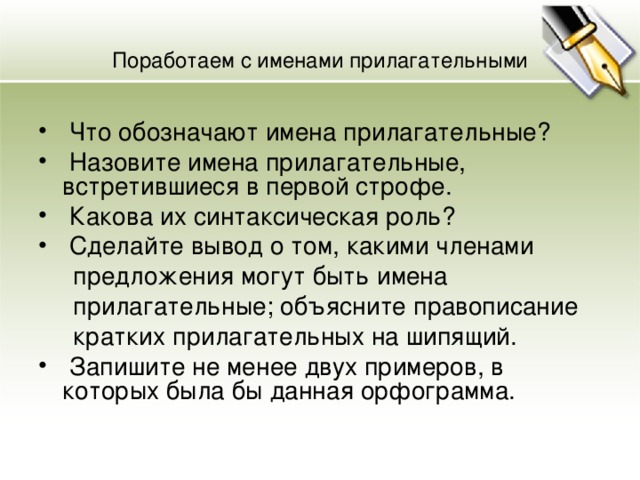 Поработаем с именами прилагательными  Что обозначают имена прилагательные?  Назовите имена прилагательные, встретившиеся в первой строфе.  Какова их синтаксическая роль?  Сделайте вывод о том, какими членами  предложения могут быть имена  прилагательные; объясните правописание  кратких прилагательных на шипящий.  Запишите не менее двух примеров, в которых была бы данная орфограмма. 