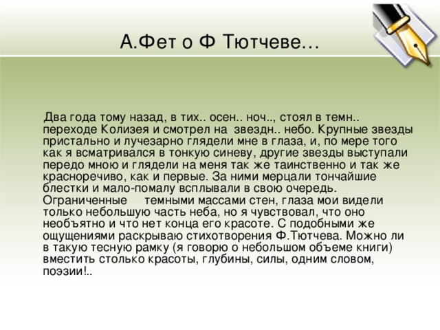 А.Фет о Ф Тютчеве…  Два года тому назад, в тих.. осен.. ноч.., стоял в темн.. переходе Колизея и смотрел на звездн.. небо. Крупные звезды пристально и лучезарно глядели мне в глаза, и, по мере того как я всматривался в тонкую синеву, другие звезды выступали передо мною и глядели на меня так же таинственно и так же красноречиво, как и первые. За ними мерцали тончайшие блестки и мало-помалу всплывали в свою очередь. Ограниченные темными массами стен, глаза мои видели только небольшую часть неба, но я чувствовал, что оно необъятно и что нет конца его красоте. С подобными же ощущениями раскрываю стихотворения Ф.Тютчева. Можно ли в такую тесную рамку (я говорю о небольшом объеме книги) вместить столько красоты, глубины, силы, одним словом, поэзии!.. 