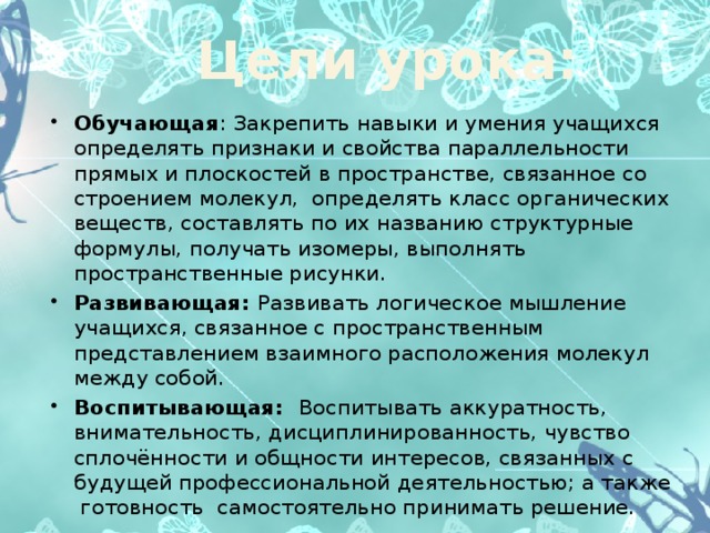 Цели урока: Обучающая : Закрепить навыки и умения учащихся определять признаки и свойства параллельности прямых и плоскостей в пространстве, связанное со строением молекул, определять класс органических веществ, составлять по их названию структурные формулы, получать изомеры, выполнять пространственные рисунки. Развивающая: Развивать логическое мышление учащихся, связанное с пространственным представлением взаимного расположения молекул между собой. Воспитывающая: Воспитывать аккуратность, внимательность, дисциплинированность, чувство сплочённости и общности интересов, связанных с будущей профессиональной деятельностью; а также готовность самостоятельно принимать решение.  