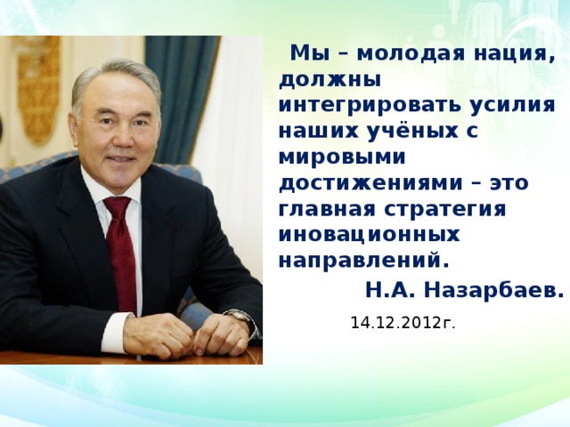  Мы – молодая нация, должны интегрировать усилия наших учёных с мировыми достижениями – это главная стратегия иновационных направлений.  Н.А. Назарбаев.  14.12.2012г.    