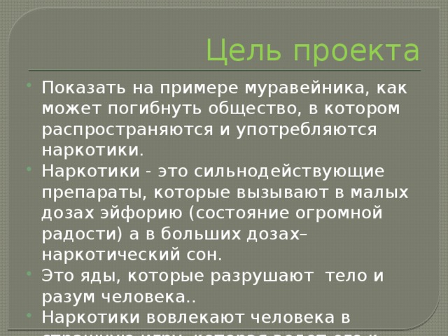 Цель проекта Показать на примере муравейника, как может погибнуть общество, в котором распространяются и употребляются наркотики. Наркотики - это сильнодействующие препараты, которые вызывают в малых дозах эйфорию (состояние огромной радости) а в больших дозах– наркотический сон. Это яды, которые разрушают тело и разум человека.. Наркотики вовлекают человека в страшную игру, которая ведет его к гибели. 
