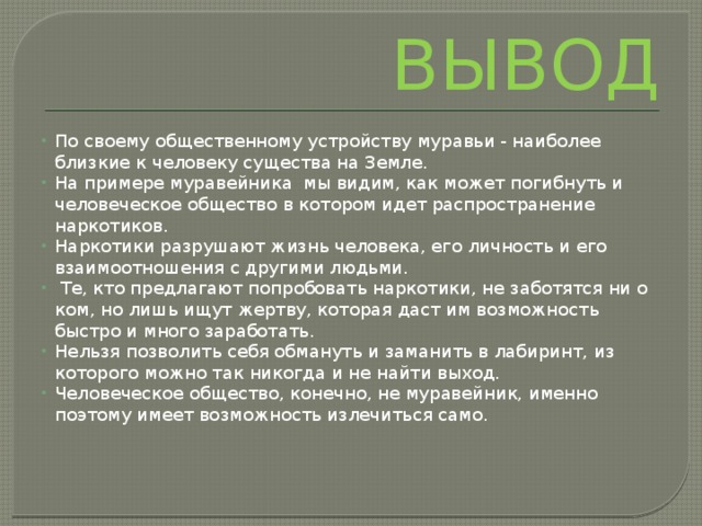ВЫВОД По своему общественному устройству муравьи - наиболее близкие к человеку существа на Земле. На примере муравейника мы видим, как может погибнуть и человеческое общество в котором идет распространение наркотиков. Наркотики разрушают жизнь человека, его личность и его взаимоотношения с другими людьми.  Те, кто предлагают попробовать наркотики, не заботятся ни о ком, но лишь ищут жертву, которая даст им возможность быстро и много заработать. Нельзя позволить себя обмануть и заманить в лабиринт, из которого можно так никогда и не найти выход. Человеческое общество, конечно, не муравейник, именно поэтому имеет возможность излечиться само. 