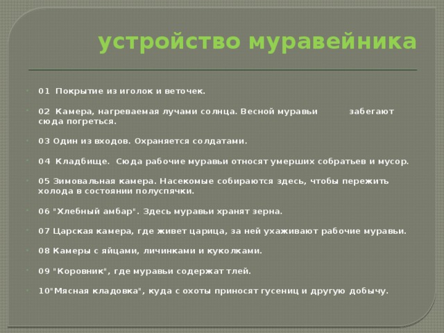 устройство муравейника  01 Покрытие из иголок и веточек. 02 Камера, нагреваемая лучами солнца. Весной муравьи забегают сюда погреться. 03 Один из входов. Охраняется солдатами. 04 Кладбище. Сюда рабочие муравьи относят умерших собратьев и мусор. 05 Зимовальная камера. Насекомые собираются здесь, чтобы пережить холода в состоянии полуспячки. 06 