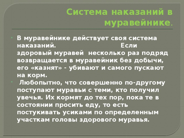 Система наказаний в муравейнике . В муравейнике действует своя система наказаний. Если здоровый муравей несколько раз подряд возвращается в муравейник без добычи, его «казнят» - убивают и самого пускают на корм.  Любопытно, что совершенно по-другому поступают муравьи с теми, кто получил увечья. Их кормят до тех пор, пока те в состоянии просить еду, то есть постукивать усиками по определенным участкам головы здорового муравья. 