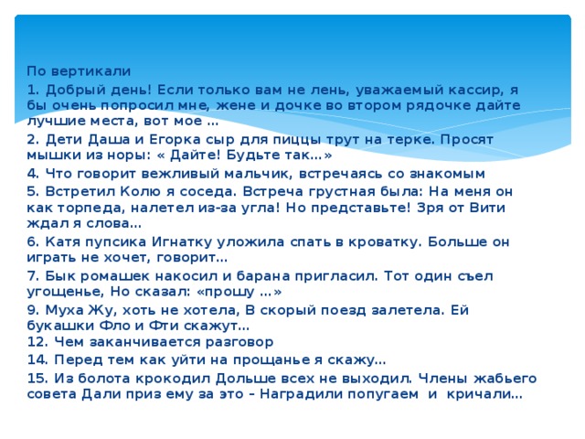 По вертикали 1. Добрый день! Если только вам не лень, уважаемый кассир, я бы очень попросил мне, жене и дочке во втором рядочке дайте лучшие места, вот мое … 2. Дети Даша и Егорка сыр для пиццы трут на терке. Просят мышки из норы: « Дайте! Будьте так…» 4. Что говорит вежливый мальчик, встречаясь со знакомым 5. Встретил Колю я соседа. Встреча грустная была: На меня он как торпеда, налетел из-за угла! Но представьте! Зря от Вити ждал я слова… 6. Катя пупсика Игнатку уложила спать в кроватку. Больше он играть не хочет, говорит… 7. Бык ромашек накосил и барана пригласил. Тот один съел угощенье, Но сказал: «прошу …» 9. Муха Жу, хоть не хотела, В скорый поезд залетела. Ей букашки Фло и Фти скажут…  12. Чем заканчивается разговор 14. Перед тем как уйти на прощанье я скажу… 15. Из болота крокодил Дольше всех не выходил. Члены жабьего совета Дали приз ему за это – Наградили попугаем и кричали…  