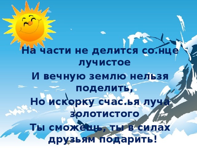 На части не делится со.нце лучистое И вечную землю нельзя поделить, Но искорку счас.ья луча золотистого Ты сможешь, ты в силах друзьям подарить! 