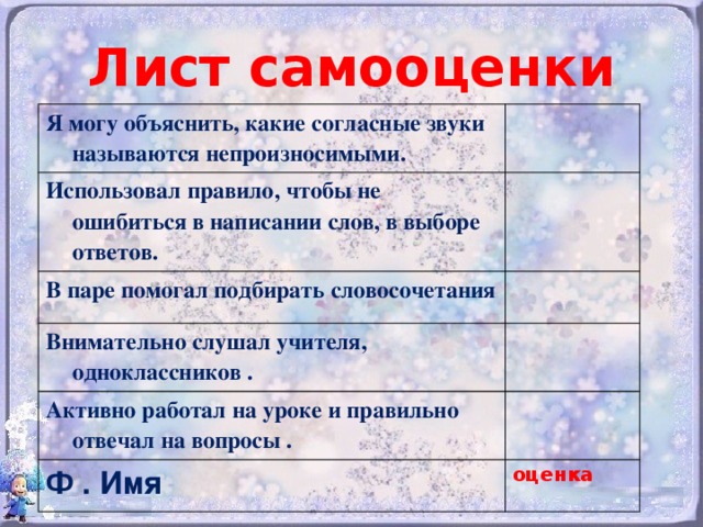 Лист самооценки Я могу объяснить, какие согласные звуки называются непроизносимыми. Использовал правило, чтобы не ошибиться в написании слов, в выборе ответов. В паре помогал подбирать словосочетания Внимательно слушал учителя, одноклассников . Активно работал на уроке и правильно отвечал на вопросы . Ф . Имя оценка 