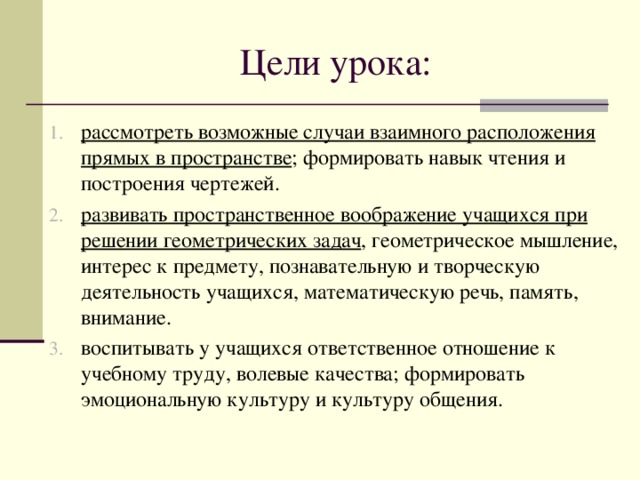 Цели урока: рассмотреть возможные случаи взаимного расположения прямых в пространстве ; формировать навык чтения и построения чертежей. развивать пространственное воображение учащихся при решении геометрических задач , геометрическое мышление, интерес к предмету, познавательную и творческую деятельность учащихся, математическую речь, память, внимание. воспитывать у учащихся ответственное отношение к учебному труду, волевые качества; формировать эмоциональную культуру и культуру общения. 