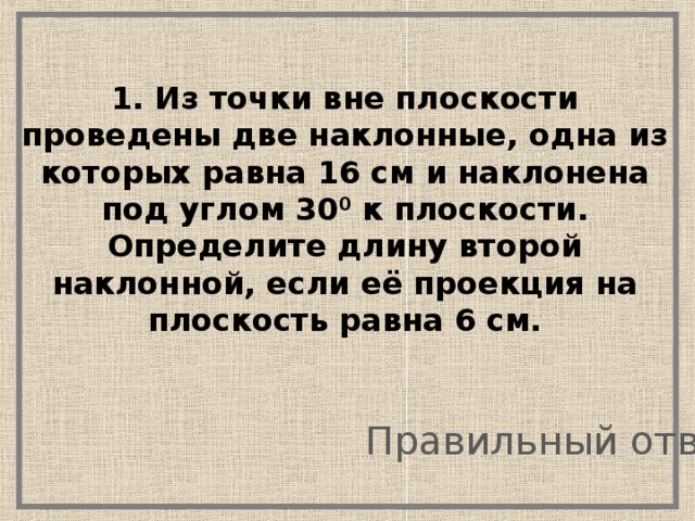 1. Из точки вне плоскости проведены две наклонные, одна из которых равна 16 см и наклонена под углом 30 0 к плоскости. Определите длину второй наклонной, если её проекция на плоскость равна 6 см. Правильный ответ 