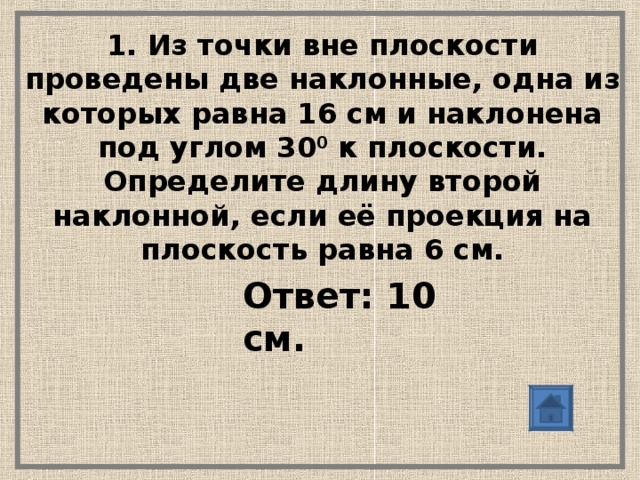 1. Из точки вне плоскости проведены две наклонные, одна из которых равна 16 см и наклонена под углом 30 0 к плоскости. Определите длину второй наклонной, если её проекция на плоскость равна 6 см. Ответ: 10 см.  Ответ: 10 см.  