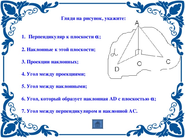  Глядя на рисунок, укажите:   Перпендикуляр к плоскости α ;  2. Наклонные к этой плоскости;  3. Проекции наклонных;  4. Угол между проекциями;  5. Угол между наклонными;  6. Угол, который образует наклонная А D с плоскостью α ;  7. Угол между перпендикуляром и наклонной АС. 