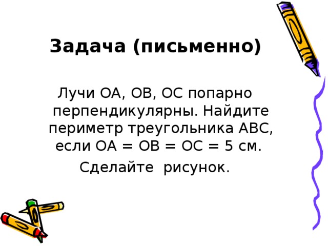 Задача (письменно) Лучи ОА, ОВ, ОС попарно перпендикулярны. Найдите периметр треугольника АВС, если ОА = ОВ = ОС = 5 см. Сделайте рисунок. 