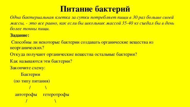 Питание бактерий   Одна бактериальная клетка за сутки потребляет пищи в 30 раз больше своей массы, - это все равно, как если бы школьник массой 35-40 кг съедал бы в день более тонны пищи. Задание:  Способны ли некоторые бактерии создавать органические вещества из неорганических? Откуда получают органические вещества остальные бактерии? Как называются эти бактерии? Закончите схему:  Бактерии  (по типу питания)  / \  автотрофы гетеротрофы  / \ 