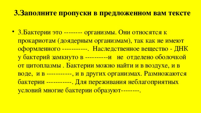 3.Заполните пропуски в предложенном вам тексте   3.Бактерии это -------- организмы. Они относятся к прокариотам (доядерным организмам), так как не имеют оформленного -----------. Наследственное вещество - ДНК у бактерий замкнуто в ----------и не отделено оболочкой от цитоплазмы . Бактерии можно найти и в воздухе, и в воде, и в -----------, и в других организмах. Размножаются бактерии -----------. Для переживания неблагоприятных условий многие бактерии образуют--------. 