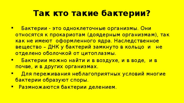 Так кто такие бактерии?  Бактерии - это одноклеточные организмы. Они относятся к прокариотам (доядерным организмам), так как не имеют оформленного ядра. Наследственное вещество – ДНК у бактерий замкнуто в кольцо и не отделено оболочкой от цитоплазмы.  Бактерии можно найти и в воздухе, и в воде, и в почве, и в других организмах.  Для переживания неблагоприятных условий многие бактерии образуют споры.  Размножаются бактерии делением. 