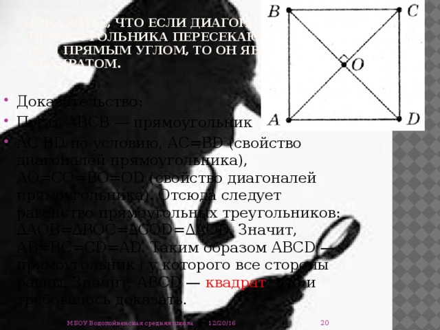 Докажите, что если диагонали  прямоугольника пересекаются  под прямым углом, то он является  квадратом. Доказательство: Пусть АВСВ — прямоугольник АС ВD по условию, АС=ВD (свойство диагоналей прямоугольника), АО=СО=ВО=ОD (свойство диагоналей прямоуголь­ника). Отсюда следует равенство прямоугольных треугольников: ∆АОВ=∆ВОС=∆СОD=∆АОD. Значит, АВ=ВС=СD=АD. Таким образом АВСD — прямоугольник , у которого все стороны равны. Значит, АВСD — квадрат , что и требовалось доказать.  12/20/16 МБОУ Водопойненская средняя школа  