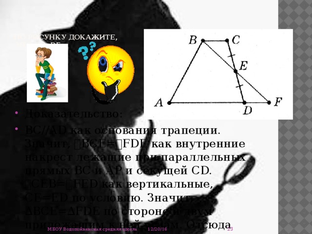   По рисунку докажите,  что ВС=DF.   Доказательство: ВС//АD как основания трапеции. Значит, ے ВСЕ= ے FDЕ как внутренние накрест лежащие при параллельных прямых ВС и АР и секущей СD. ے СЕВ= ے FЕD как вертикальные, СЕ=ЕD по условию. Значит, ∆ВСЕ=∆FDE по стороне и двум прилежащим к ней углам. Отсюда ВС=DF.  12/20/16 МБОУ Водопойненская средняя школа 