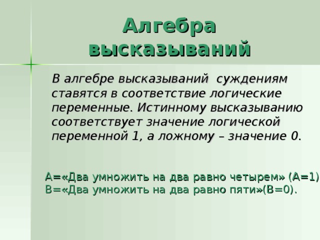 Алгебра высказываний  В алгебре высказываний суждениям ставятся в соответствие логические переменные. Истинному высказыванию соответствует значение логической переменной 1, а ложному – значение 0. А=«Два умножить на два равно четырем» (А=1); В=«Два умножить на два равно пяти»(В=0). 