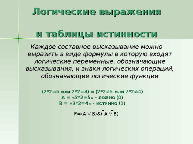 Логические выражения  и таблицы истинности Каждое составное высказывание можно выразить в виде формулы в которую входят логические переменные, обозначающие высказывания, и знаки логических операций, обозначающие логические функции (2*2=5 или 2*2=4) и (2*2 ≠5 или 2*2≠4 ) А = «2*2=5» - ложно (0) В = «2*2=4» - истинно (1)  _  _ F=(A V B)&( A V B) 