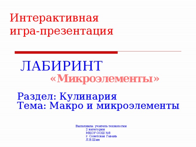 Интерактивная  игра-презентация ЛАБИРИНТ « Микроэлементы » Раздел: Кулинария Тема: Макро и микроэлементы Выполнила: учитель технологии  2 категории  МКОУ ООШ №8  г. Советская Гавань  Л.В.Шин 