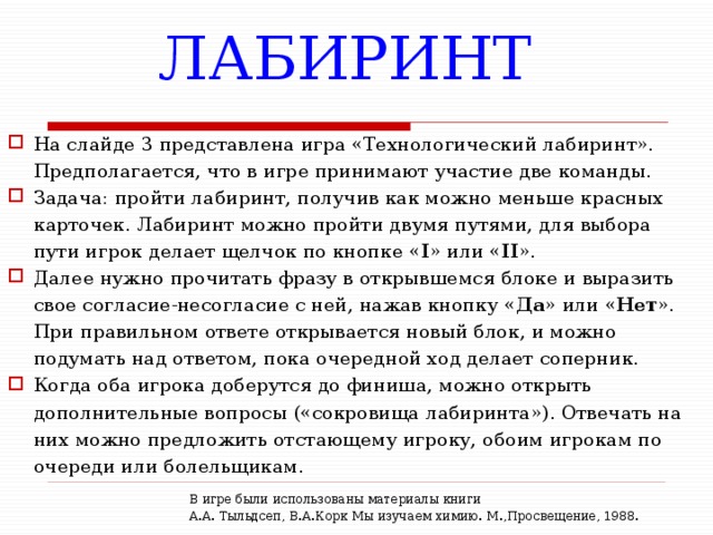 ЛАБИРИНТ На слайде 3 представлена игра «Технологический лабиринт». Предполагается, что в игре принимают участие две команды. Задача: пройти лабиринт, получив как можно меньше красных карточек. Лабиринт можно пройти двумя путями, для выбора пути игрок делает щелчок по кнопке « I » или « II ». Далее нужно прочитать фразу в открывшемся блоке и выразить свое согласие-несогласие с ней, нажав кнопку « Да » или « Нет ». При правильном ответе открывается новый блок, и можно подумать над ответом, пока очередной ход делает соперник. Когда оба игрока доберутся до финиша, можно открыть дополнительные вопросы («сокровища лабиринта»). Отвечать на них можно предложить отстающему игроку, обоим игрокам по очереди или болельщикам. В игре были использованы материалы книги  А.А. Тыльдсеп, В.А.Корк Мы изучаем химию. М.,Просвещение, 1988. 