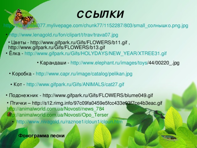 ССЫЛКИ  http ://thumbnail077.mylivepage.com/chunk77/1152287/803/ small_солнышко.png.jpg  http :// www.lenagold.ru / fon / clipart /t/ trav /trava07.jpg  Цветы - http://www.gifpark.ru/Gifs/FLOWERS/b11.gif , http://www.gifpark.ru/Gifs/FLOWERS/b13.gif  Ёлка - http :// www.gifpark.ru / Gifs /HOLYDAYS/NEW_YEAR/XTREE31.gif   Карандаши - http :// www.elephant.ru / images / toys /44/00220_.jpg   Карандаши - http :// www.elephant.ru / images / toys /44/00220_.jpg   Карандаши - http :// www.elephant.ru / images / toys /44/00220_.jpg   Карандаши - http :// www.elephant.ru / images / toys /44/00220_.jpg   Коробка - http :// www.capr.ru / image / catalog / pelikan.jpg  Кот - http :// www.gifpark.ru / Gifs /ANIMALS/cat27.gif  Подснежник - http://www.gifpark.ru/Gifs/FLOWERS/blume049.gif  Птички – http://s12.rimg.info/97c09fa0459e5fcc433e93f7ce4b3eac.gif http://animalworld.com.ua/Novosti/news_784 http://animalworld.com.ua/Novosti/Opo_Terser  http :// www.nivagold.ru /raznoe1/cloun1/ cloun.htm Фонограмма песни 