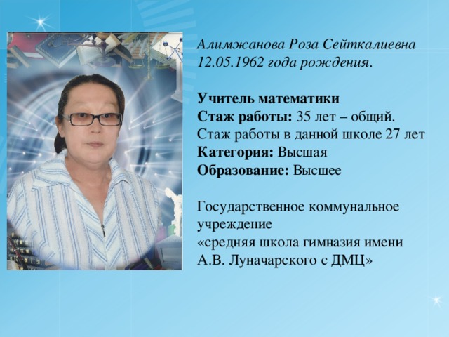 Алимжанова Роза Сейткалиевна 12.05.1962 года рождения. Учитель математики Стаж работы: 35 лет – общий. Стаж работы в данной школе 27 лет Категория: Высшая Образование: Высшее Государственное коммунальное учреждение «средняя школа гимназия имени А.В. Луначарского с ДМЦ» 