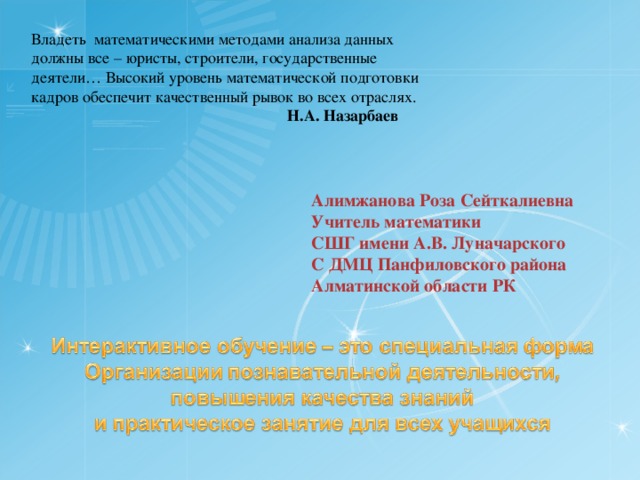 Владеть математическими методами анализа данных должны все – юристы, строители, государственные деятели… Высокий уровень математической подготовки кадров обеспечит качественный рывок во всех отраслях.     Н.А. Назарбаев Алимжанова Роза Сейткалиевна Учитель математики СШГ имени А.В. Луначарского С ДМЦ Панфиловского района Алматинской области РК 