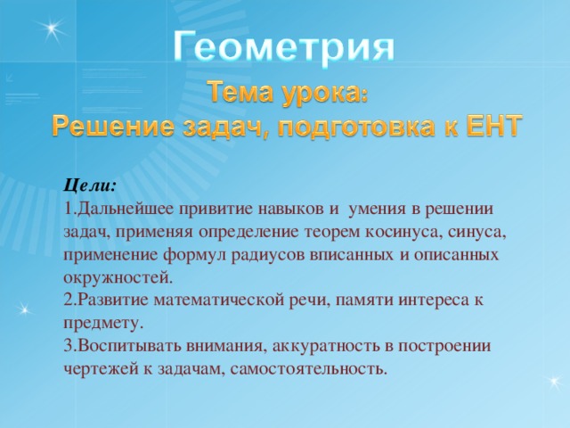 Цели: Дальнейшее привитие навыков и умения в решении задач, применяя определение теорем косинуса, синуса, применение формул радиусов вписанных и описанных окружностей. Развитие математической речи, памяти интереса к предмету. Воспитывать внимания, аккуратность в построении чертежей к задачам, самостоятельность. 