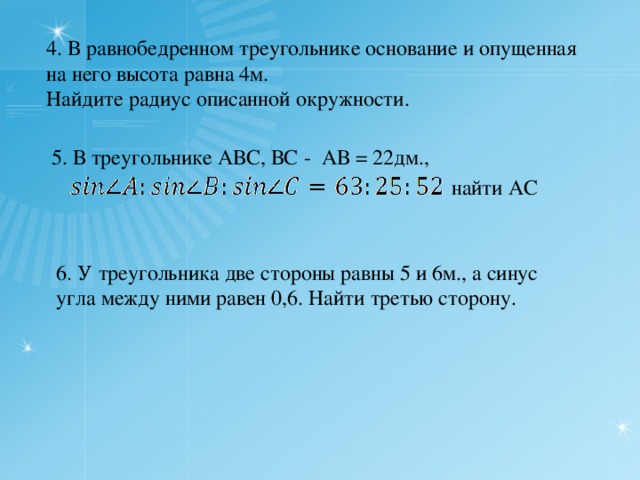 4. В равнобедренном треугольнике основание и опущенная на него высота равна 4м. Найдите радиус описанной окружности. 5. В треугольнике АВС, ВС - АВ = 22дм., найти АС 6. У треугольника две стороны равны 5 и 6м., а синус угла между ними равен 0,6. Найти третью сторону. 