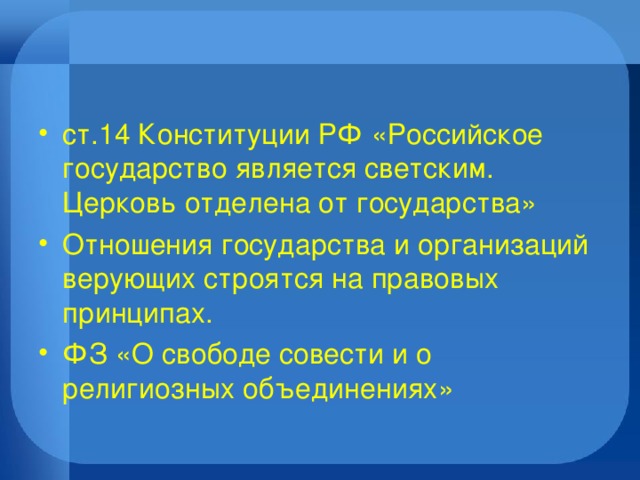 ст.14 Конституции РФ «Российское государство является светским. Церковь отделена от государства» Отношения государства и организаций верующих строятся на правовых принципах. ФЗ «О свободе совести и о религиозных объединениях» 