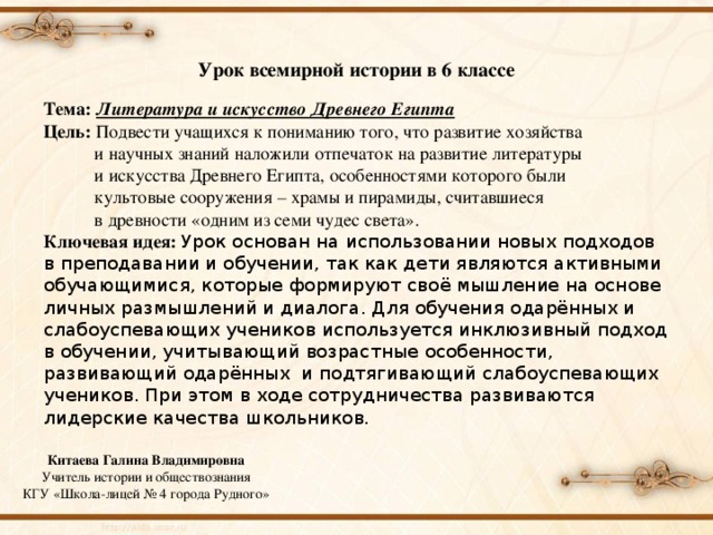 Урок всемирной истории в 6 классе Тема:  Литература и искусство Древнего Египта Цель: Подвести учащихся к пониманию того, что развитие хозяйства  и научных знаний наложили отпечаток на развитие литературы  и искусства Древнего Египта, особенностями которого были  культовые сооружения – храмы и пирамиды, считавшиеся  в древности «одним из семи чудес света». Ключевая идея: Урок основан на использовании новых подходов в преподавании и обучении, так как дети являются активными обучающимися, которые формируют своё мышление на основе личных размышлений и диалога. Для обучения одарённых и слабоуспевающих учеников используется инклюзивный подход в обучении, учитывающий возрастные особенности, развивающий одарённых и подтягивающий слабоуспевающих учеников. При этом в ходе сотрудничества развиваются лидерские качества школьников.  Китаева Галина Владимировна Учитель истории и обществознания КГУ «Школа-лицей № 4 города Рудного» 