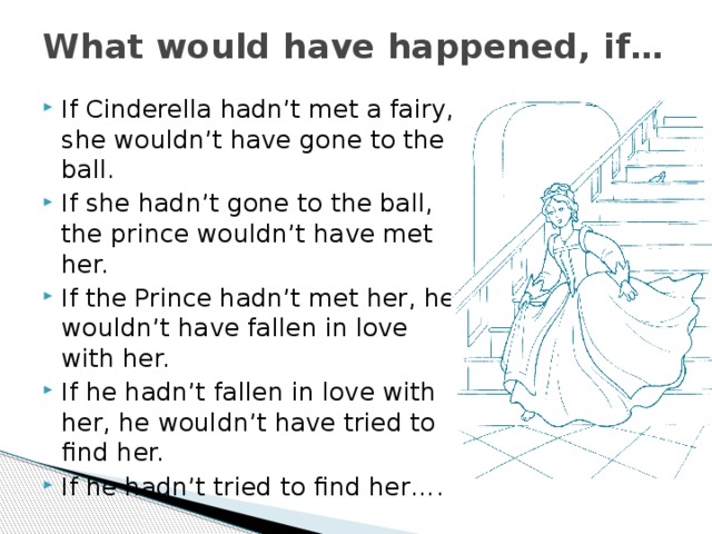 What would have happened, if… If Cinderella hadn’t met a fairy, she wouldn’t have gone to the ball. If she hadn’t gone to the ball, the prince wouldn’t have met her. If the Prince hadn’t met her, he wouldn’t have fallen in love with her. If he hadn’t fallen in love with her, he wouldn’t have tried to find her. If he hadn’t tried to find her…. 