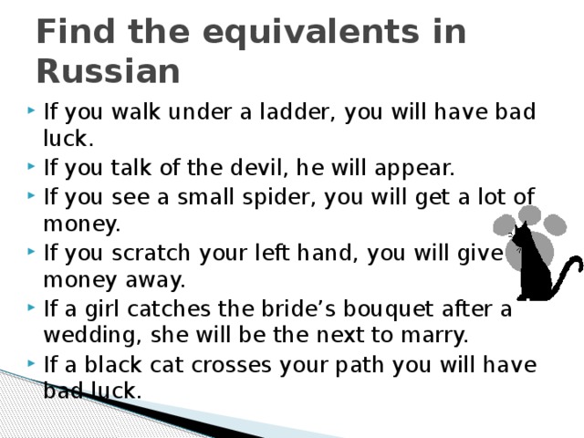 Find the equivalents in Russian If you walk under a ladder, you will have bad luck. If you talk of the devil, he will appear. If you see a small spider, you will get a lot of money. If you scratch your left hand, you will give money away. If a girl catches the bride’s bouquet after a wedding, she will be the next to marry. If a black cat crosses your path you will have bad luck. 