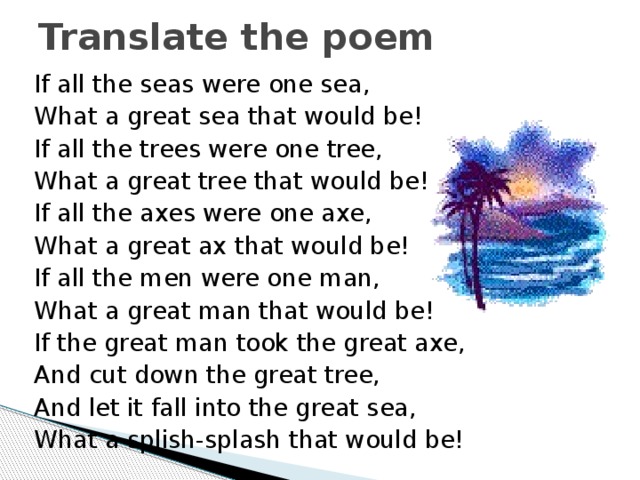 Translate the poem If all the seas were one sea, What a great sea that would be! If all the trees were one tree, What a great tree that would be! If all the axes were one axe, What a great ax that would be! If all the men were one man, What a great man that would be! If the great man took the great axe, And cut down the great tree, And let it fall into the great sea, What a splish-splash that would be! 