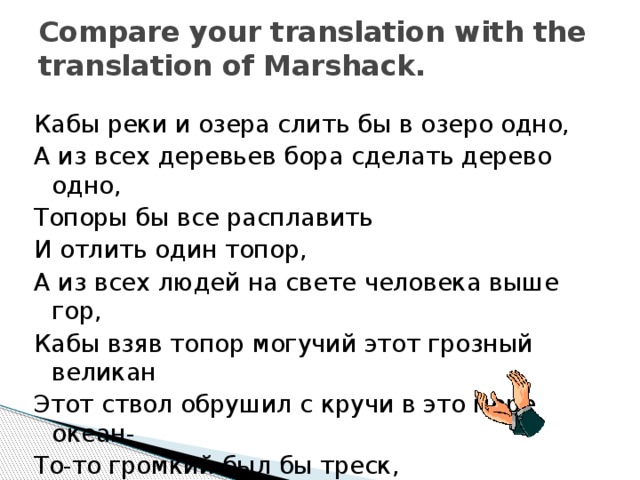 Compare your translation with the translation of Marshack. Кабы реки и озера слить бы в озеро одно, А из всех деревьев бора сделать дерево одно, Топоры бы все расплавить И отлить один топор, А из всех людей на свете человека выше гор, Кабы взяв топор могучий этот грозный великан Этот ствол обрушил с кручи в это море океан- То-то громкий был бы треск, То-то шумный был бы плеск! 