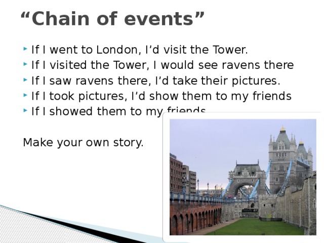 “ Chain of events” If I went to London, I’d visit the Tower. If I visited the Tower, I would see ravens there If I saw ravens there, I’d take their pictures. If I took pictures, I’d show them to my friends If I showed them to my friends … Make your own story. 