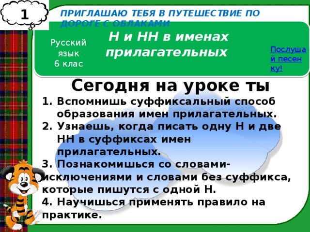 1 ПРИГЛАШАЮ ТЕБЯ В ПУТЕШЕСТВИЕ ПО ДОРОГЕ С ОБЛАКАМИ Н и НН в именах прилагательных Русский язык 6 клас Послушай песенку! Сегодня на уроке ты Вспомнишь суффиксальный способ образования имен прилагательных. Узнаешь, когда писать одну Н и две НН в суффиксах имен прилагательных. 3. Познакомишься со словами-исключениями и словами без суффикса, которые пишутся с одной Н. 4. Научишься применять правило на практике. 