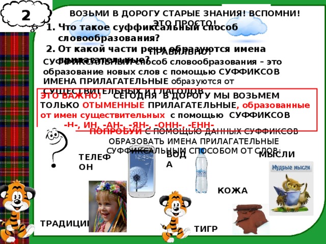 2 ВОЗЬМИ В ДОРОГУ СТАРЫЕ ЗНАНИЯ! ВСПОМНИ! ЭТО ПРОСТО! Что такое суффиксальный способ словообразования? От какой части речи образуются имена прилагательные? ПРАВИЛЬНО! СУФФИКСАЛЬНЫЙ  способ словообразования – это образование новых слов с помощью СУФФИКСОВ ИМЕНА ПРИЛАГАТЕЛЬНЫЕ образуются от СУЩЕСТВИТЕЛЬНЫХ и ГЛАГОЛОВ ЭТО ВАЖНО! СЕГОДНЯ В ДОРОГУ МЫ ВОЗЬМЕМ ТОЛЬКО ОТЫМЕННЫЕ ПРИЛАГАТЕЛЬНЫЕ ,  образованные от имен существительных  с помощью СУФФИКСОВ  -Н-, ИН, -АН-, -ЯН-, -ОНН-, -ЕНН- ПОПРОБУЙ С ПОМОЩЬЮ ДАННЫХ СУФФИКСОВ ОБРАЗОВАТЬ ИМЕНА ПРИЛАГАТЕЛЬНЫЕ СУФФИКСАЛЬНЫМ СПОСОБОМ ОТ СЛОВ: ВОДА МЫСЛИ ТЕЛЕФОН КОЖА ТРАДИЦИИ ТИГР  