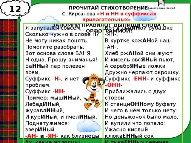 12 ПРОЧИТАЙ СТИХОТВОРЕНИЕ С. Кирсанова «Н и НН в суффиксах прилагательных» ЗАПОМНИ ПРАВИЛО! ВЫПИШИ СЛОВА С ОРФОГРАММОЙ! Я запутался совсем,  Сколько нужно в слове Н?  Не могу никак понять.  Помогите разобрать.  Вот основа слова БАНЯ.  Н одна. Прошу вниманья!  Ба НН ый пар полезен всем,  Суффикс - Н- , и нет проблем.  Суффикс - ИН-  Пример: мыш ИН ый,  Лебед ИН ый, журавл ИН ый,  И кур ИН ый, и пчел ИН ый,  Поднатужимся: звер ИН ый.  -АН- и -ЯН- как близнецы.  Ах, какие молодцы! Вот в льн ЯН ой рубашке -ЯН-,  В куртке кож АН ой наш -АН-.  Хлеб рж АН ой они жуют  И кисель овс ЯН ый пьют,  А серебр ЯН ые ложки  Дружно черпают окрошку.  Суффикс - ЕНН- и суффикс -ОНН-  Приближались с двух сторон  К станци ОНН ому буфету.  И чего в нём только нету!  Но деньжонок было мало,  И купили что попало:  Ужасно кислый клюкв ЕНН ый сок  И тыкв ЕНН ых семечек целый мешок  Да утр ЕНН юю газету.  Спасибо и за это. 