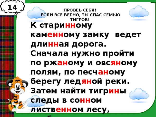 14 ПРОВЕЬ СЕБЯ!  ЕСЛИ ВСЕ ВЕРНО, ТЫ СПАС СЕМЬЮ ТИГРОВ! К стари нн ому кам енн ому замку ведет дли нн ая дорога. Сначала нужно пройти по рж ан ому и овс ян ому полям, по песч ан ому берегу лед ян ой реки. Затем найти тигр ин ые следы в со нн ом листв енн ом лесу, пробраться через комар ин ое болото и зеленую соловь ин ую рощу. 