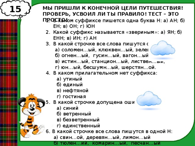 15 МЫ ПРИШЛИ К КОНЕЧНОЙ ЦЕЛИ ПУТЕШЕСТВИЯ! ПРОВЕРЬ, УСВОИЛ ЛИ ТЫ ПРАВИЛО! ТЕСТ – ЭТО ПРОСТО! В каком суффиксе пишется одна буква Н: а) АН; б) ЕН; в) ОН; г) ЮН Какой суффикс называется «звериным»: а) ЯН; б) ЕНН; в) ИН; г) АН В какой строчке все слова пишутся с двумя НН:  а) соломен…ый, клюквен…ый, зелен…ый;  б) огнен…ый, гусин…ый, вагон…ый;  в) истин…ый, станцион…ый, листвен…ый;  г) юн…ый, бесшумн…ый, шерстян…ой. В каком прилагательном нет суффикса:  а) утиный  б) единый  в) нефтяной  г) гостиная В какой строчке допущена ошибка:  а) синий  б) ветренный  в) безветренный  г) единственный 6. В какой строчке все слова пишутся в одной Н:  а) свин…ой, деревян…ый, лимон…ый  б) тюлен…ий, комарин…ый, песчан…ый  в) огнен…ый, революцион…ый, картон…ый  