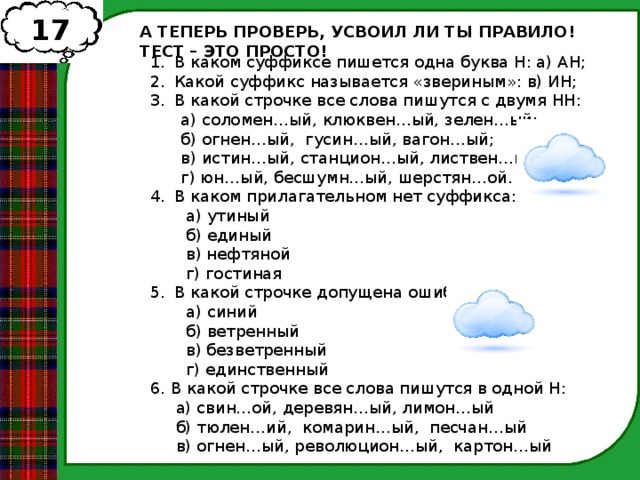 17 А ТЕПЕРЬ ПРОВЕРЬ, УСВОИЛ ЛИ ТЫ ПРАВИЛО! ТЕСТ – ЭТО ПРОСТО! В каком суффиксе пишется одна буква Н: а) АН; Какой суффикс называется «звериным»: в) ИН; В какой строчке все слова пишутся с двумя НН:  а) соломен…ый, клюквен…ый, зелен…ый;  б) огнен…ый, гусин…ый, вагон…ый;  в) истин…ый, станцион…ый, листвен…ый;  г) юн…ый, бесшумн…ый, шерстян…ой. В каком прилагательном нет суффикса:  а) утиный  б) единый  в) нефтяной  г) гостиная В какой строчке допущена ошибка:  а) синий  б) ветренный  в) безветренный  г) единственный 6. В какой строчке все слова пишутся в одной Н:  а) свин…ой, деревян…ый, лимон…ый  б) тюлен…ий, комарин…ый, песчан…ый  в) огнен…ый, революцион…ый, картон…ый  