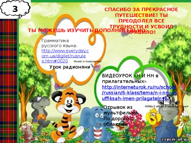 3 СПАСИБО ЗА ПРЕКРАСНОЕ ПУТЕШЕСТВИЕ! ТЫ ПРЕОДОЛЕЛ ВСЕ ТРУДНОСТИ И УСВОИЛ ПРАВИЛО! ТЫ МОЖЕШЬ ИЗУЧИТЬ ДОПОЛНИТЕЛЬНО: Грамматика русского языка: http://www.everyday.com.ua/digilet/rusrules.htm#0020  Урок радионяни ВИДЕОУРОК «Н И НН в прилагательных» http://interneturok.ru/ru/school/russian/6-klass/tema/n-i-nn-v-suffiksah-imen-prilagatelnyh Отрывок из мультфильма По дороге с облаками 