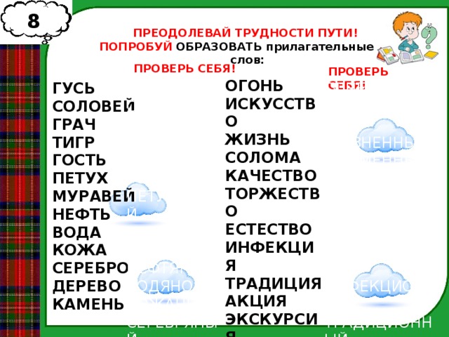 8 1 ПРЕОДОЛЕВАЙ ТРУДНОСТИ ПУТИ! ПОПРОБУЙ ОБРАЗОВАТЬ прилагательные от слов: ПРОВЕРЬ СЕБЯ! ПРОВЕРЬ СЕБЯ! ОГОНЬ ИСКУССТВО ЖИЗНЬ СОЛОМА КАЧЕСТВО ТОРЖЕСТВО ЕСТЕСТВО ИНФЕКЦИЯ ТРАДИЦИЯ АКЦИЯ ЭКСКУРСИЯ РЕВОЛЮЦИЯ ВРЕМЯ ГУСЬ ОГНЕННЫЙ ГУСИНЫЙ СОЛОВЕЙ СОЛОВЬИНЫЙ ИСКУССТВЕННЫЙ ЖИЗНЕННЫЙСОЛОМЕННЫЙ ГРАЧИНЫЙ ГРАЧ КАЧЕСТВЕННЫЙ ТИГР ТИГРИНЫЙ ГОСТЬ ТОРЖЕСТВЕННЫЙ ГОСТИНАЯ  ПЕТУШИНЫЙ ПЕТУХ ЕСТЕСТВЕННЫЙ МУРАВЬИНЫЙ ИНФЕКЦИОННЫЙ НЕФТЯНОЙ  ВОДЯНОЙ МУРАВЕЙ КОЖАНЫЙ НЕФТЬ ТРАДИЦИОННЫЙ СЕРЕБРЯНЫЙ ВОДА АКЦИОННЫЙ КОЖА ЭКСКУРСИОННЫЙ ДЕРЕВЯННЫЙ КАМЕННЫЙ СЕРЕБРО РЕВОЛЮЦИОННЫЙ ДЕРЕВО ВРЕМЕННЫЙ   КАМЕНЬ 