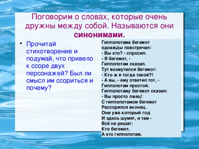 Поговорим о словах, которые очень дружны между собой. Называются они синонимами. Прочитай стихотворение и подумай, что привело к ссоре двух персонажей? Был ли смысл им ссориться и почему? Гиппопотама бегемот однажды повстречал: - Вы кто? - спросил. - Я бегемот, - Гиппопотам сказал. Тут возмутился бегемот: - Кто ж я тогда такой?! - А вы, - ему ответил тот, - Гиппопотам простой. Гиппопотаму бегемот сказал: - Вы просто лжец! С гиппопотамом бегемот Рассорился вконец. Они уже который год И здесь шумят, и там - Всё не решат: Кто бегемот, А кто гиппопотам.  