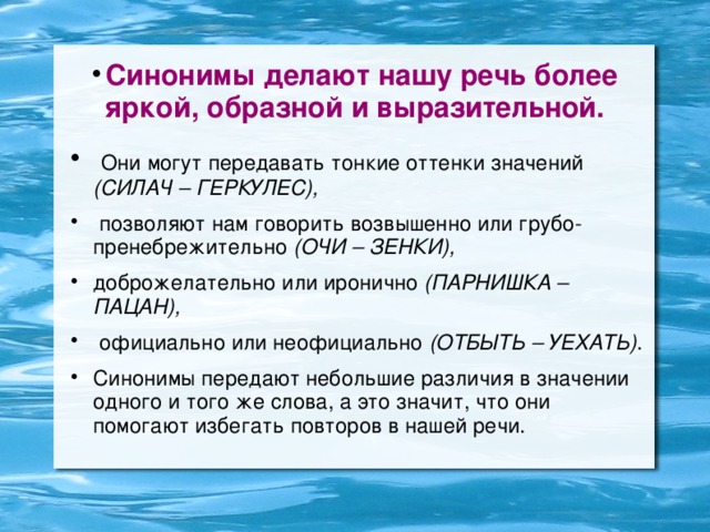 Синонимы делают нашу речь более яркой, образной и выразительной.  Они могут передавать тонкие оттенки значений (СИЛАЧ – ГЕРКУЛЕС),  позволяют нам говорить возвышенно или грубо-пренебрежительно (ОЧИ – ЗЕНКИ), доброжелательно или иронично (ПАРНИШКА – ПАЦАН),  официально или неофициально (ОТБЫТЬ – УЕХАТЬ) . Синонимы передают небольшие различия в значении одного и того же слова, а это значит, что они помогают избегать повторов в нашей речи.  