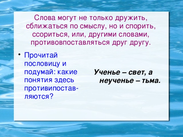 Слова могут не только дружить, сближаться по смыслу, но и спорить, ссориться, или, другими словами, противовпоставляться друг другу. Прочитай пословицу и подумай: какие понятия здесь противипостав-ляются? Ученье – свет, а неученье – тьма.  