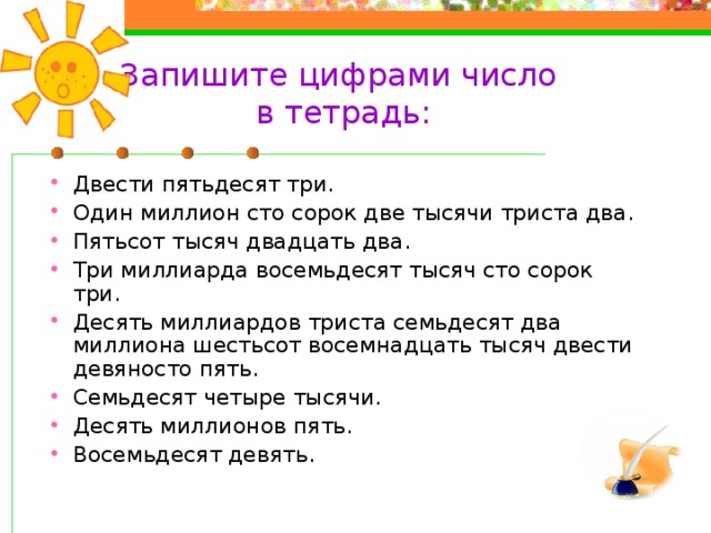 Запишите цифрами число  в тетрадь: Двести пятьдесят три. Один миллион сто сорок две тысячи триста два. Пятьсот тысяч двадцать два. Три миллиарда восемьдесят тысяч сто сорок три. Десять миллиардов триста семьдесят два миллиона шестьсот восемнадцать тысяч двести девяносто пять. Семьдесят четыре тысячи. Десять миллионов пять. Восемьдесят девять. Закрыть 